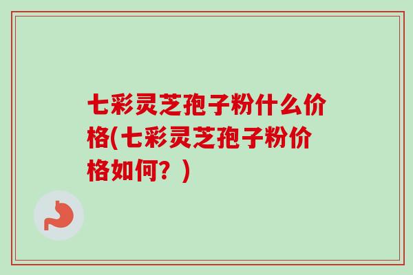 七彩灵芝孢子粉什么价格(七彩灵芝孢子粉价格如何？)