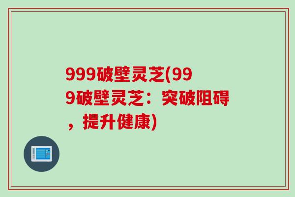 999破壁灵芝(999破壁灵芝：突破阻碍，提升健康)