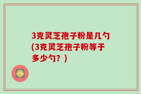 3克灵芝孢子粉是几勺(3克灵芝孢子粉等于多少勺?) 3克灵芝孢子粉是几勺(3克灵芝孢子粉等于多少勺?)