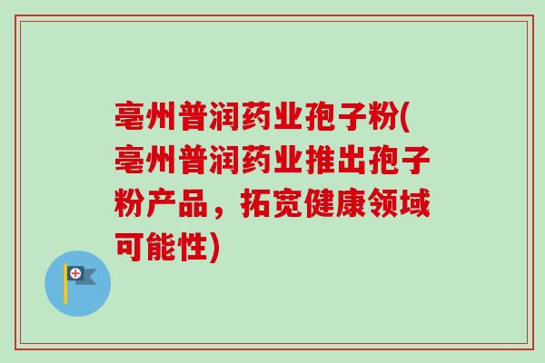 亳州普润药业孢子粉(亳州普润药业推出孢子粉产品,拓宽健康领域可能性) 亳州普润药业孢子粉(亳州普润药业推出孢子粉产品,拓宽健康领域可能性)