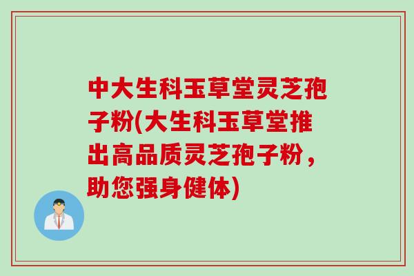 中大生科玉草堂灵芝孢子粉(大生科玉草堂推出高品质灵芝孢子粉，助您强身健体)