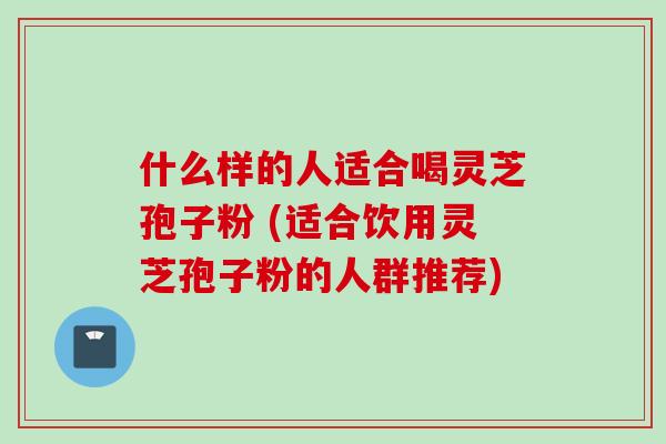 什么样的人适合喝灵芝孢子粉 (适合饮用灵芝孢子粉的人群推荐)