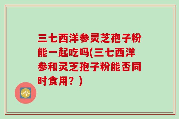 三七西洋参灵芝孢子粉能一起吃吗(三七西洋参和灵芝孢子粉能否同时食用？)