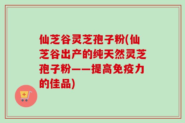 仙芝谷灵芝孢子粉(仙芝谷出产的纯天然灵芝孢子粉——提高免疫力的佳品)