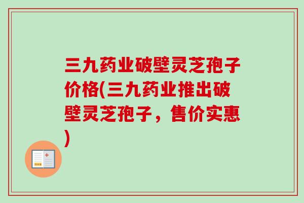 三九药业破壁灵芝孢子价格(三九药业推出破壁灵芝孢子，售价实惠)