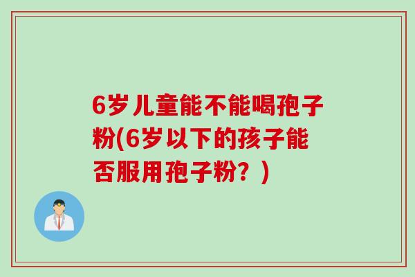 6岁儿童能不能喝孢子粉(6岁以下的孩子能否服用孢子粉？)