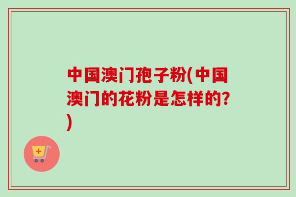 中国澳门孢子粉(中国澳门的花粉是怎样的？)