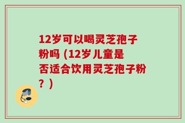 12岁可以喝灵芝孢子粉吗 (12岁儿童是否适合饮用灵芝孢子粉？)