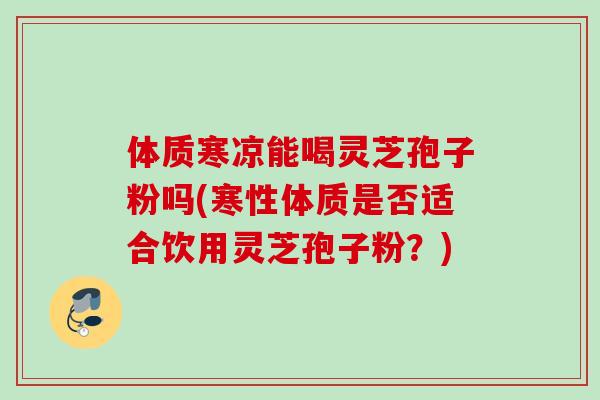 体质寒凉能喝灵芝孢子粉吗(寒性体质是否适合饮用灵芝孢子粉？)