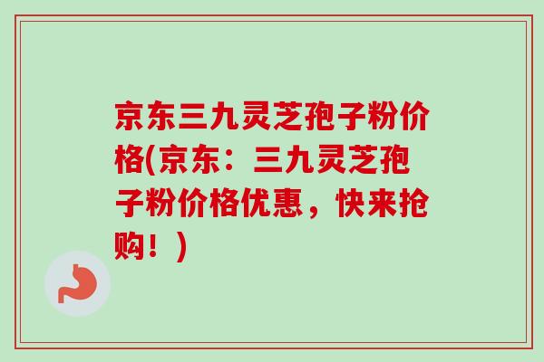 京东三九灵芝孢子粉价格(京东：三九灵芝孢子粉价格优惠，快来抢购！)