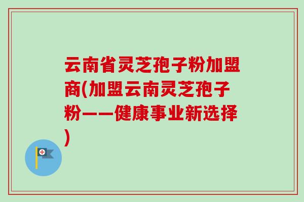 云南省灵芝孢子粉加盟商(加盟云南灵芝孢子粉——健康事业新选择)