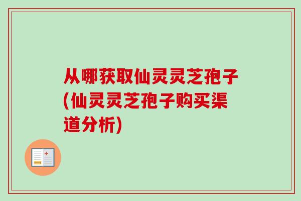 从哪获取仙灵灵芝孢子(仙灵灵芝孢子购买渠道分析)
