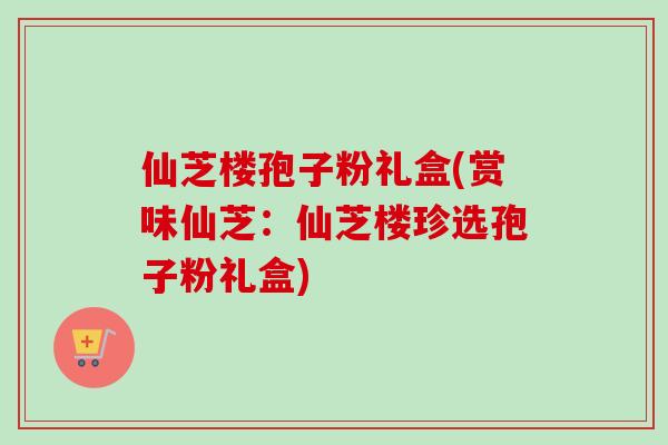 仙芝楼孢子粉礼盒(赏味仙芝：仙芝楼珍选孢子粉礼盒)