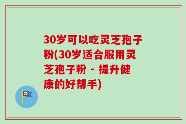 30岁可以吃灵芝孢子粉(30岁适合服用灵芝孢子粉 - 提升健康的好帮手)