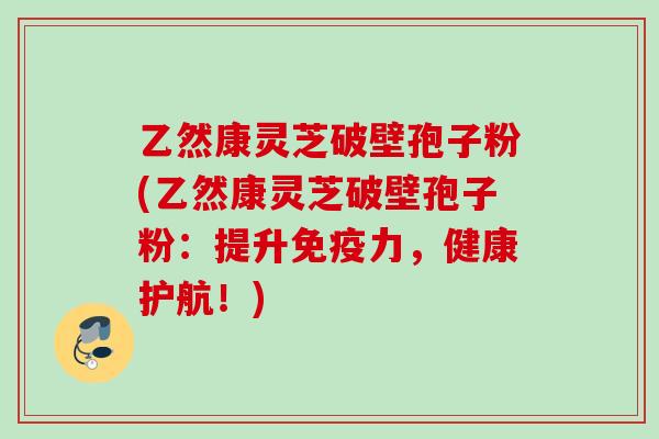 乙然康灵芝破壁孢子粉(乙然康灵芝破壁孢子粉：提升免疫力，健康护航！)