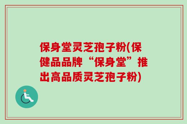 保身堂灵芝孢子粉(保健品品牌“保身堂”推出高品质灵芝孢子粉)