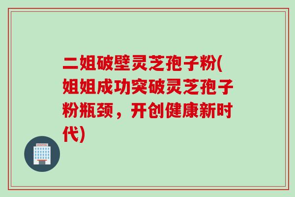 二姐破壁灵芝孢子粉(姐姐成功突破灵芝孢子粉瓶颈，开创健康新时代)