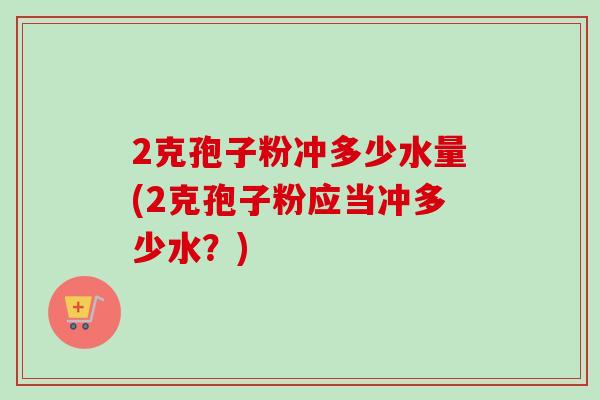 2克孢子粉冲多少水量(2克孢子粉应当冲多少水？)