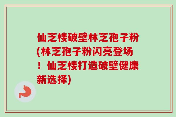 仙芝楼破壁林芝孢子粉(林芝孢子粉闪亮登场！仙芝楼打造破壁健康新选择)