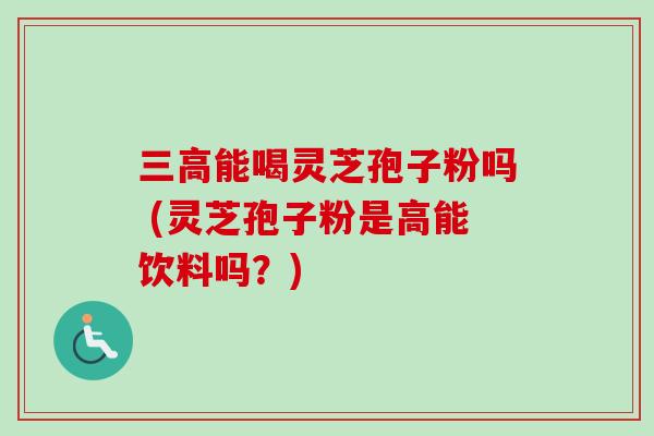 三高能喝灵芝孢子粉吗 (灵芝孢子粉是高能饮料吗？)