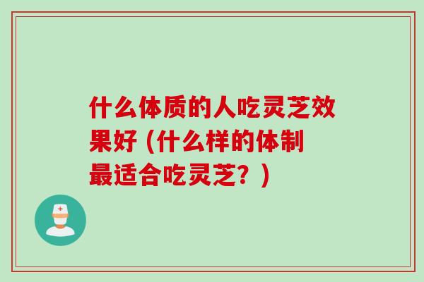什么体质的人吃灵芝效果好 (什么样的体制最适合吃灵芝？)