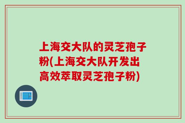 上海交大队的灵芝孢子粉(上海交大队开发出高效萃取灵芝孢子粉)