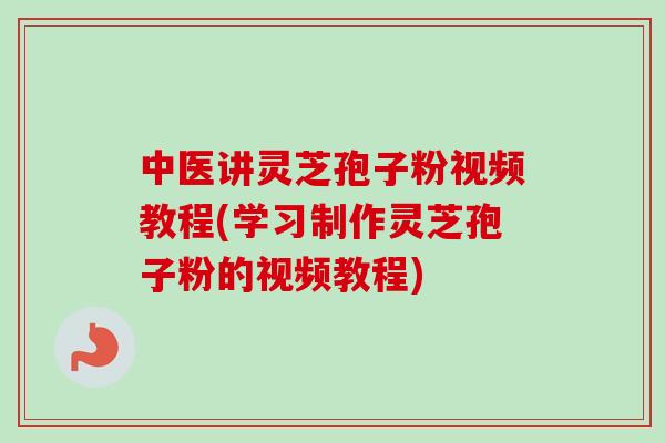 中医讲灵芝孢子粉视频教程(学习制作灵芝孢子粉的视频教程)