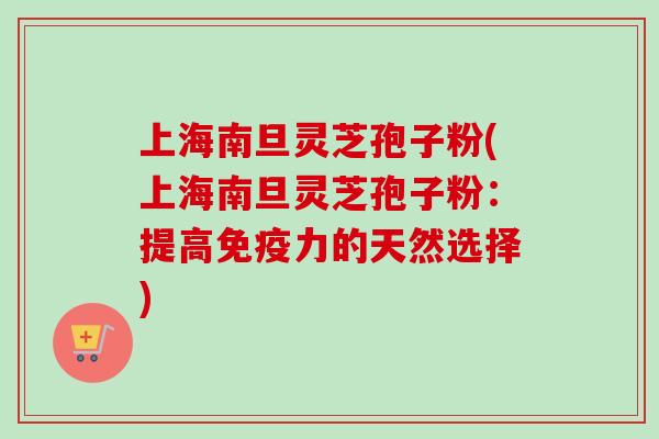 上海南旦灵芝孢子粉(上海南旦灵芝孢子粉：提高免疫力的天然选择)