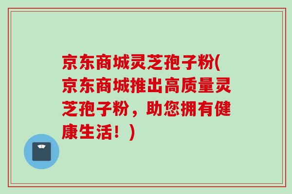 京东商城灵芝孢子粉(京东商城推出高质量灵芝孢子粉，助您拥有健康生活！)
