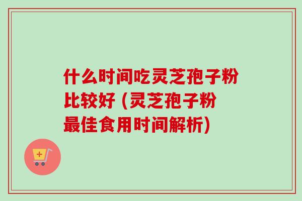 什么时间吃灵芝孢子粉比较好 (灵芝孢子粉最佳食用时间解析)
