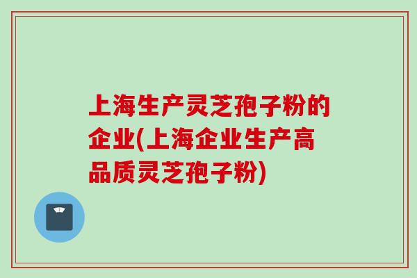 上海生产灵芝孢子粉的企业(上海企业生产高品质灵芝孢子粉)