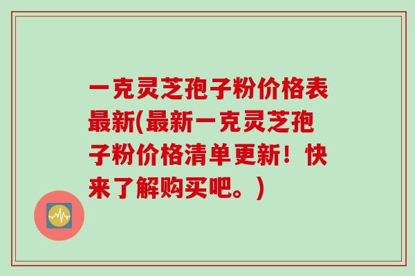 一克灵芝孢子粉价格表最新(最新一克灵芝孢子粉价格清单更新！快来了解购买吧。)