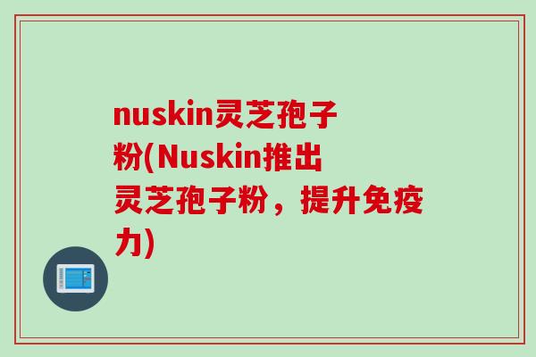 nuskin灵芝孢子粉(Nuskin推出灵芝孢子粉，提升免疫力)