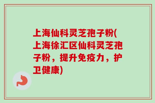 上海仙科灵芝孢子粉(上海徐汇区仙科灵芝孢子粉，提升免疫力，护卫健康)