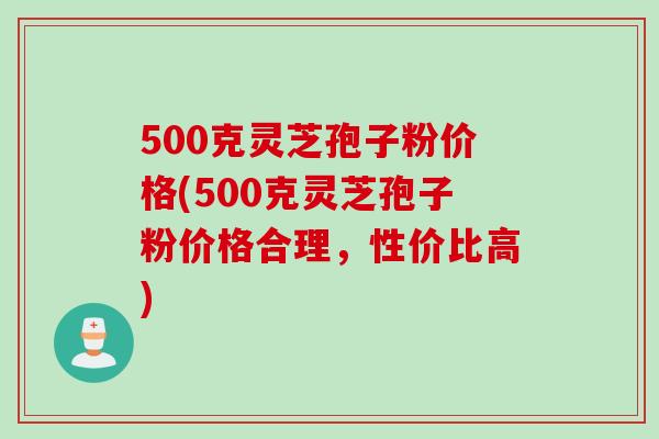 500克灵芝孢子粉价格(500克灵芝孢子粉价格合理，性价比高)