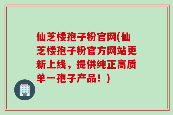 仙芝楼孢子粉官网(仙芝楼孢子粉官方网站更新上线,提供纯正高质单一孢子产品!) 仙芝楼孢子粉官网(仙芝楼孢子粉官方网站更新上线,提供纯正高质单一孢子产品!)