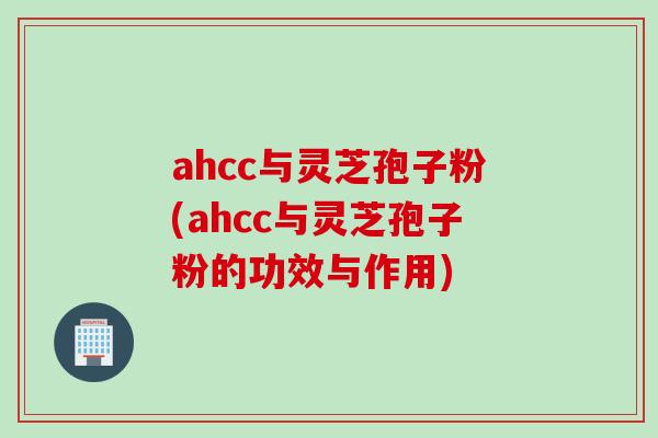 ahcc与灵芝孢子粉(ahcc与灵芝孢子粉的功效与作用)