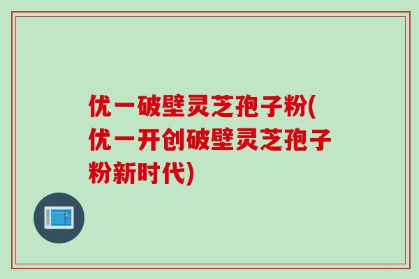 优一破壁灵芝孢子粉(优一开创破壁灵芝孢子粉新时代)