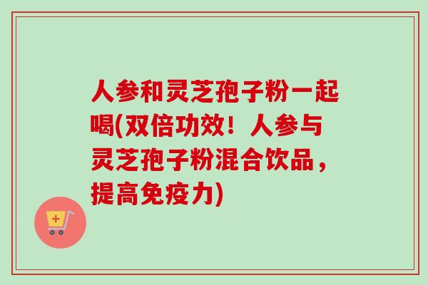 人参和灵芝孢子粉一起喝(双倍功效！人参与灵芝孢子粉混合饮品，提高免疫力)