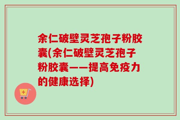 余仁破壁灵芝孢子粉胶囊(余仁破壁灵芝孢子粉胶囊——提高免疫力的健康选择)
