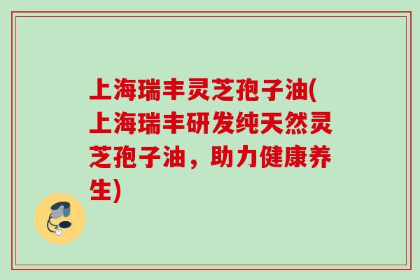 上海瑞丰灵芝孢子油(上海瑞丰研发纯天然灵芝孢子油，助力健康养生)