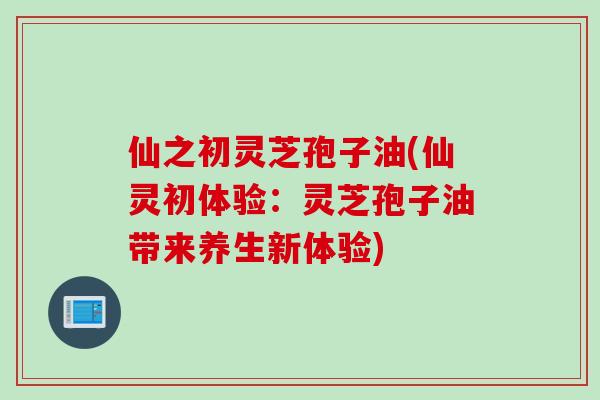 仙之初灵芝孢子油(仙灵初体验：灵芝孢子油带来养生新体验)