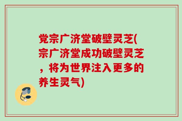 党宗广济堂破壁灵芝(宗广济堂成功破壁灵芝，将为世界注入更多的养生灵气)