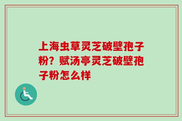 上海虫草灵芝破壁孢子粉？赋汤亭灵芝破壁孢子粉怎么样