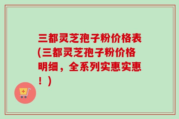 三都灵芝孢子粉价格表(三都灵芝孢子粉价格明细，全系列实惠实惠！)