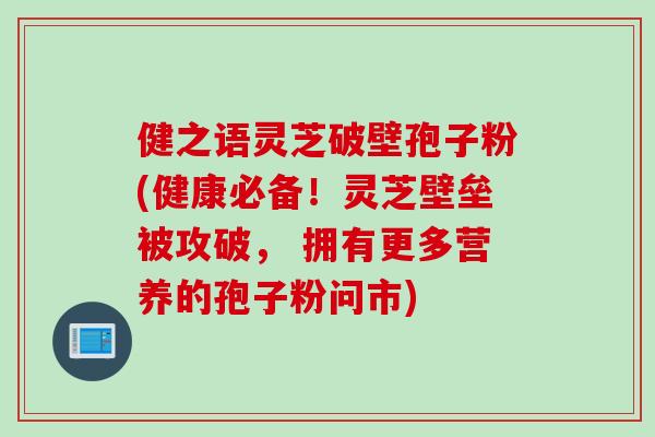 健之语灵芝破壁孢子粉(健康必备！灵芝壁垒被攻破， 拥有更多营养的孢子粉问市)