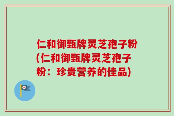 仁和御甄牌灵芝孢子粉(仁和御甄牌灵芝孢子粉：珍贵营养的佳品)