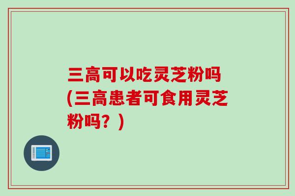 三高可以吃灵芝粉吗 (三高患者可食用灵芝粉吗？)