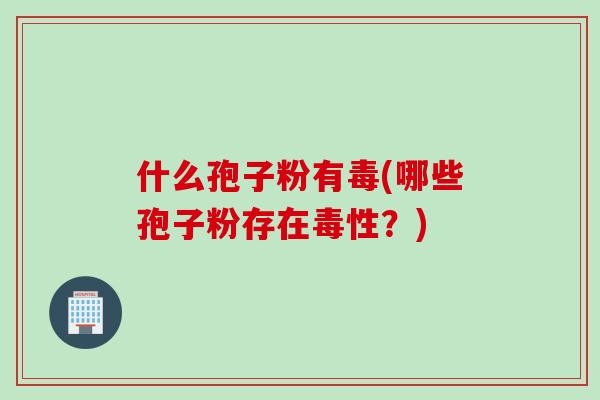 什么孢子粉有毒(哪些孢子粉存在毒性？)