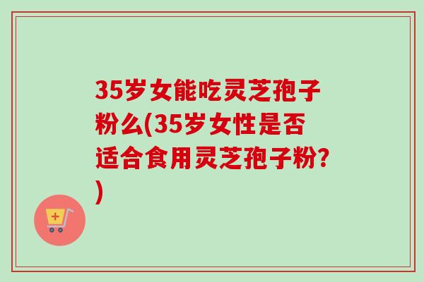 35岁女能吃灵芝孢子粉么(35岁女性是否适合食用灵芝孢子粉？)
